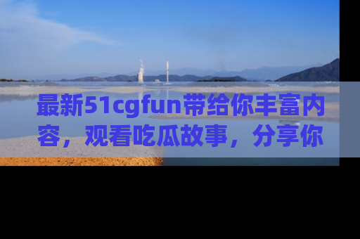 最新51cgfun带给你丰富内容，观看吃瓜故事，分享你的感受！