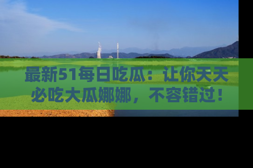 最新51每日吃瓜：让你天天必吃大瓜娜娜，不容错过！