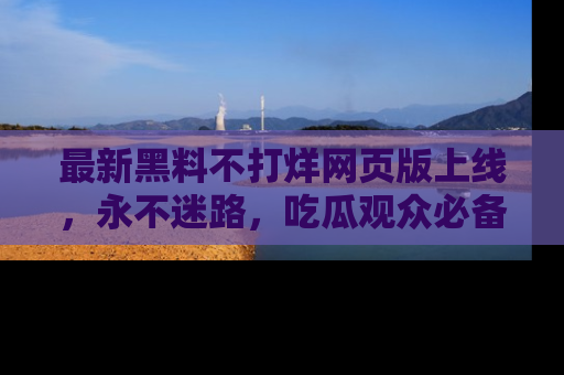 最新黑料不打烊网页版上线，永不迷路，吃瓜观众必备工具！