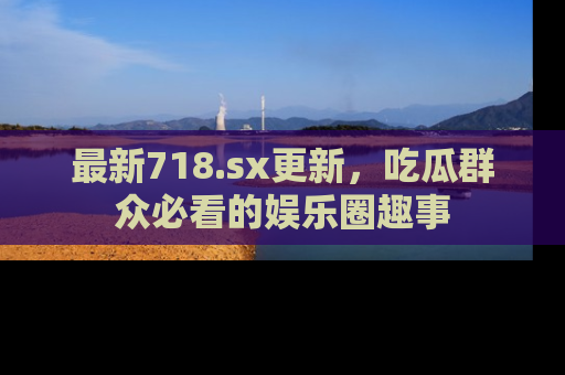 最新718.sx更新，吃瓜群众必看的娱乐圈趣事