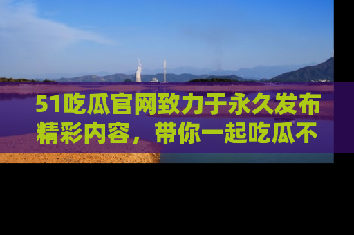 51吃瓜官网致力于永久发布精彩内容，带你一起吃瓜不停歇！