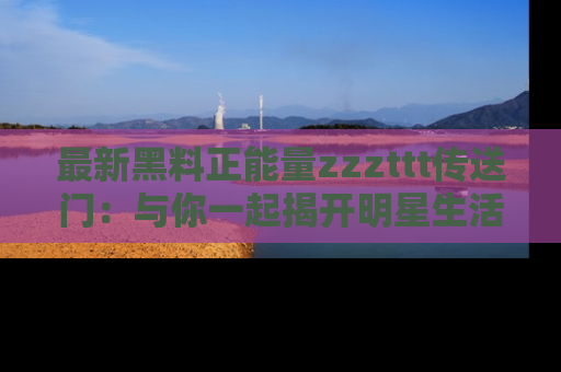 最新黑料正能量zzzttt传送门：与你一起揭开明星生活的神秘地址！