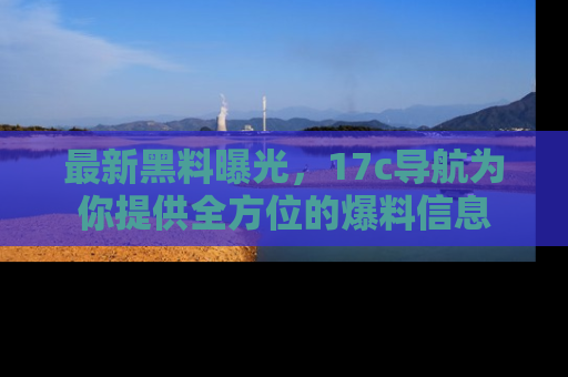 最新黑料曝光，17c导航为你提供全方位的爆料信息