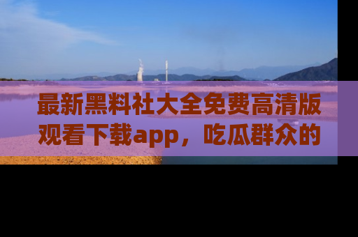 最新黑料社大全免费高清版观看下载app，吃瓜群众的必备神器