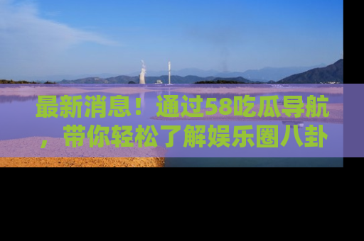 最新消息!通过58吃瓜导航,带你轻松了解娱乐圈八卦动态!