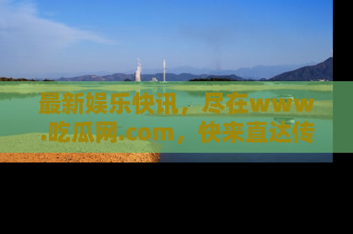 最新娱乐快讯,尽在www.吃瓜网.com,快来直达传送门收获惊喜吧!