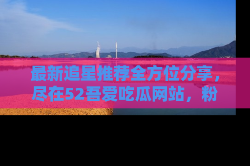 最新追星推荐全方位分享,尽在52吾爱吃瓜网站,粉丝必看